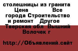 столешницы из гранита › Цена ­ 17 000 - Все города Строительство и ремонт » Другое   . Тверская обл.,Вышний Волочек г.